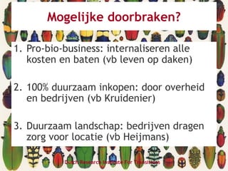 Dutch Research Institute For Transitions
Mogelijke doorbraken?
1. Pro-bio-business: internaliseren alle
kosten en baten (vb leven op daken)
2. 100% duurzaam inkopen: door overheid
en bedrijven (vb Kruidenier)
3. Duurzaam landschap: bedrijven dragen
zorg voor locatie (vb Heijmans)
 