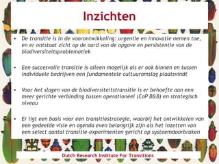 Inzichten
• De transitie is in de voorontwikkeling: urgentie en innovatie nemen toe,
en er ontstaat zicht op de aard van de opgave en persistentie van de
biodiversiteitsproblematiek
• Een succesvolle transitie is alleen mogelijk als er ook binnen en tussen
individuele bedrijven een fundamentele cultuuromslag plaatsvindt
• Voor het slagen van de biodiversiteitstransitie is er behoefte aan een
meer gerichte verbinding tussen operationeel (CoP B&B) en strategisch
niveau
• Er ligt een basis voor een transitiestrategie, waarbij het ontwikkelen van
een gedeelde visie en agenda even belangrijk zijn als het inzetten van
een select aantal transitie-experimenten gericht op systeemdoorbraken
Dutch Research Institute For Transitions
 