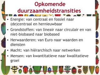 Opkomende
duurzaamheidstransities
• Energie: van centraal en fossiel naar
(de)centraal en hernieuwbaar
• Grondstoffen: van lineair naar circulair en van
niet-biobased naar biobased
• Herwaarderen: van Euro naar waarden en
diensten
• Macht: van hiërarchisch naar netwerken
• Mensen: van kwantitatieve naar kwalitatieve
groei
Dutch Research Institute For Transitions
 
