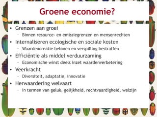 Groene economie?
• Grenzen aan groei
– Binnen resource- en emissiegrenzen en mensenrechten
• Internaliseren ecologische en sociale kosten
– Waardencreatie belonen en verspilling bestraffen
• Efficiëntie als middel verduurzaming
– Economische winst deels inzet waardenverbetering
• Veerkracht
– Diversiteit, adaptatie, innovatie
• Herwaardering welvaart
– In termen van geluk, gelijkheid, rechtvaardigheid, welzijn
 