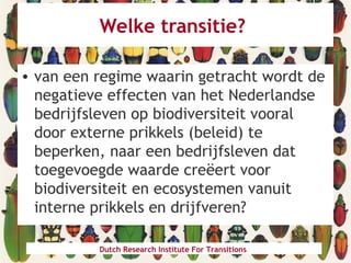 Welke transitie?
• van een regime waarin getracht wordt de
negatieve effecten van het Nederlandse
bedrijfsleven op biodiversiteit vooral
door externe prikkels (beleid) te
beperken, naar een bedrijfsleven dat
toegevoegde waarde creëert voor
biodiversiteit en ecosystemen vanuit
interne prikkels en drijfveren?
Dutch Research Institute For Transitions
 