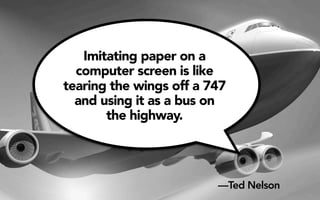 Imitating paper on a 
computer screen is like 
tearing the wings off a 747 
and using it as a bus on 
the highway. 
—Ted Nelson 
 