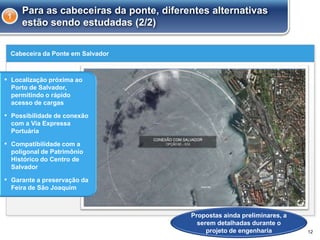 Cabeceira da Ponte em Salvador
12
Para as cabeceiras da ponte, diferentes alternativas
estão sendo estudadas (2/2)
1
▪ Localização próxima ao
Porto de Salvador,
permitindo o rápido
acesso de cargas
▪ Possibilidade de conexão
com a Via Expressa
Portuária
▪ Compatibilidade com a
poligonal de Patrimônio
Histórico do Centro de
Salvador
▪ Garante a preservação da
Feira de São Joaquim
Propostas ainda preliminares, a
serem detalhadas durante o
projeto de engenharia
 