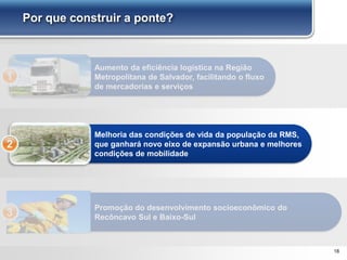 18
Por que construir a ponte?
Aumento da eficiência logística na Região
Metropolitana de Salvador, facilitando o fluxo
de mercadorias e serviços
1
Melhoria das condições de vida da população da RMS,
que ganhará novo eixo de expansão urbana e melhores
condições de mobilidade
2
Promoção do desenvolvimento socioeconômico do
Recôncavo Sul e Baixo-Sul3
 