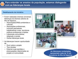 Detalhamento da iniciativa
▪ Foram realizadas diversas conversas
lideranças de diversos setores da
Ilha de Itaparica:
– Associações/ONGs ambientais e
culturais
– Associações profissionais,
incluindo pescadores,
trabalhadores rurais, servidores
públicos professores e lojistas
– Lideranças comunitárias,
religiosas e sociais
– Outras lideranças locais
▪ As lideranças tiveram oportunidade
de:
– Ouvir sobre o projeto
– Tirar dúvidas
– Externar suas opiniões e
preocupações relacionadas ao
projeto e à comunidade
As lideranças contactadas
representam mais de 12 mil
moradores da Ilha de Itaparica
3
Para entender os anseios da população, estamos dialogando
com as lideranças locais
32
 