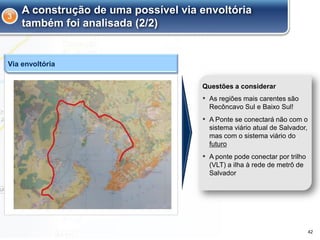 A construção de uma possível via envoltória
também foi analisada (2/2)
▪ As regiões mais carentes são
Recôncavo Sul e Baixo Sul!
▪ A Ponte se conectará não com o
sistema viário atual de Salvador,
mas com o sistema viário do
futuro
▪ A ponte pode conectar por trilho
(VLT) a ilha à rede de metrô de
Salvador
Questões a considerar
Via envoltória
3
42
 
