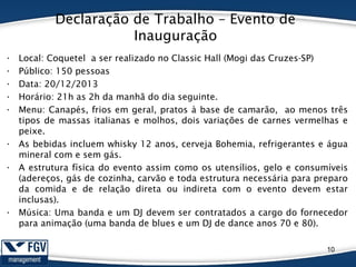 Declaração de Trabalho – Evento de
Inauguração
• Local: Coquetel a ser realizado no Classic Hall (Mogi das Cruzes-SP)
• Público: 150 pessoas
• Data: 20/12/2013
• Horário: 21h as 2h da manhã do dia seguinte.
• Menu: Canapés, frios em geral, pratos à base de camarão, ao menos três
tipos de massas italianas e molhos, dois variações de carnes vermelhas e
peixe.
• As bebidas incluem whisky 12 anos, cerveja Bohemia, refrigerantes e água
mineral com e sem gás.
• A estrutura física do evento assim como os utensílios, gelo e consumíveis
(adereços, gás de cozinha, carvão e toda estrutura necessária para preparo
da comida e de relação direta ou indireta com o evento devem estar
inclusas).
• Música: Uma banda e um DJ devem ser contratados a cargo do fornecedor
para animação (uma banda de blues e um DJ de dance anos 70 e 80).
10
 