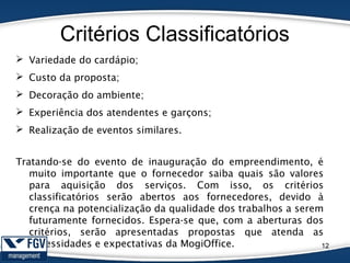 Critérios Classificatórios
12
 Variedade do cardápio;
 Custo da proposta;
 Decoração do ambiente;
 Experiência dos atendentes e garçons;
 Realização de eventos similares.
Tratando-se do evento de inauguração do empreendimento, é
muito importante que o fornecedor saiba quais são valores
para aquisição dos serviços. Com isso, os critérios
classificatórios serão abertos aos fornecedores, devido à
crença na potencialização da qualidade dos trabalhos a serem
futuramente fornecidos. Espera-se que, com a aberturas dos
critérios, serão apresentadas propostas que atenda as
necessidades e expectativas da MogiOffice.
 