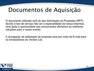 Documentos de Aquisição
14
O documento utilizado será do tipo Solicitação de Propostas (RFP),
devido à tipo de serviço não ser a especialidade da nossa empresa,
será dada a oportunidade das concorrentes ofertarem as melhores
soluções para o nosso evento.
A divulgação da solicitação de proposta será por meio de E-mail para
os fornecedores do Vendor List.
 