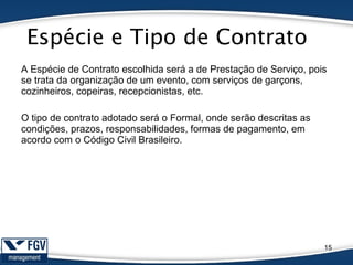 Espécie e Tipo de Contrato
15
A Espécie de Contrato escolhida será a de Prestação de Serviço, pois
se trata da organização de um evento, com serviços de garçons,
cozinheiros, copeiras, recepcionistas, etc.
O tipo de contrato adotado será o Formal, onde serão descritas as
condições, prazos, responsabilidades, formas de pagamento, em
acordo com o Código Civil Brasileiro.
 