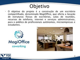 Objetivo
• O objetivo do projeto é a construção de um escritório
compartilhado, denominado MogiOffice, que oferta a locação
de estruturas físicas de escritórios, salas de reuniões,
recursos de telefonia, internet e serviços administrativos,
para o público de profissionais autônomos, microempresas e
estudantes.
4
 