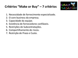Crítérios “Make or Buy” – 7 critérios
1. Necessidade de fornecimento especializado.
2. O core business da empresa.
3. Capacidade da equipe.
4. Existência de fornecedores confiáveis.
5. Restrições de Subcontratações.
6. Compartilhamento de riscos.
7. Restrição de Prazo e Custo.
 