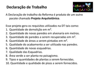 Declaração de Trabalho
A Declaração de trabalho da Reforma é produto de um outro
pacote chamado Projeto Arquitetônico.
Esse projeto gera os requisitos utilizados na DT tais como:
1. Quantidade de demolição em m³.
2. Quantidade de novas paredes em alvenaria em metros.
3. Quantidade de paredes a serem recuperadas em m².
4. Quantidade de áreas a serem pintadas em m².
5. Qualidade do acabamento a ser utilizado nas paredes.
6. Quantidade de novas esquadrias.
7. Qualidade das Esquadrias.
8. Área verde a ser planta no paisagismo.
9. Tipos e quantidades de plantas a serem fornecidas.
10. Quantidade e qualidade de pisos a serem fornecidos.
 