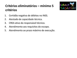 Critérios eliminatórios – mínimo 5
critérios
1. Certidão negativa de débitos no INSS.
2. Atestado de capacidade técnica.
3. CREA ativo do responsável técnico.
4. Atendimento aos requisitos do escopo.
5. Atendimento ao prazo máximo de execução.
 