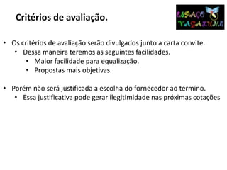 Critérios de avaliação.
• Os critérios de avaliação serão divulgados junto a carta convite.
• Dessa maneira teremos as seguintes facilidades.
• Maior facilidade para equalização.
• Propostas mais objetivas.
• Porém não será justificada a escolha do fornecedor ao término.
• Essa justificativa pode gerar ilegitimidade nas próximas cotações
 