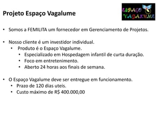 Projeto Espaço Vagalume
• Somos a FEMILITA um fornecedor em Gerenciamento de Projetos.
• Nosso cliente é um investidor individual.
• Produto é o Espaço Vagalume.
• Especializado em Hospedagem infantil de curta duração.
• Foco em entretenimento.
• Aberto 24 horas aos finais de semana.
• O Espaço Vagalume deve ser entregue em funcionamento.
• Prazo de 120 dias uteis.
• Custo máximo de R$ 400.000,00
 