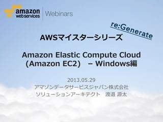 © 2012 Amazon.com, Inc. and its affiliates. All rights reserved. May not be copied, modified or distributed in whole or in part without the express consent of Amazon.com, Inc.
AWSマイスターシリーズ
Amazon Elastic Compute Cloud
(Amazon EC2) – Windows編
2013.05.29
アマゾンデータサービスジャパン株式会社
ソリューションアーキテクト 渡邉 源太
 