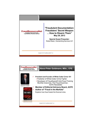 "Fraudulent Documentation:
Fraudsters’ Secret Weapon
... How to Disarm Them”
May 29, 2013
Special Guest Presenter:
Robert Baier, Handwriting Services Int’l

Copyright © 2013 FraudResourceNet™ LLC

About Peter Goldmann, MSc., CFE



President and Founder of White Collar Crime 101

Publisher of White-Collar Crime Fighter
Developer of FraudAware® Anti-Fraud Training
Monthly Columnist, The Fraud Examiner,
ACFE Newsletter

 Member of Editorial Advisory Board, ACFE
 Author of “Fraud in the Markets”
Explains how fraud fueled the financial crisis.

Copyright © 2013 FraudResourceNet™ LLC

 