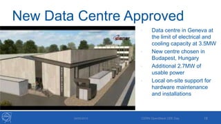 New Data Centre Approved
29/05/2013 CERN OpenStack CEE Day 18
• Data centre in Geneva at
the limit of electrical and
cooling capacity at 3.5MW
• New centre chosen in
Budapest, Hungary
• Additional 2.7MW of
usable power
• Local on-site support for
hardware maintenance
and installations
 