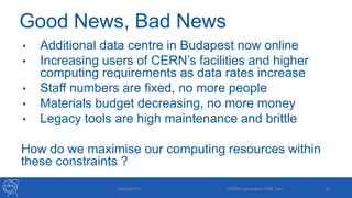 Good News, Bad News
• Additional data centre in Budapest now online
• Increasing users of CERN’s facilities and higher
computing requirements as data rates increase
• Staff numbers are fixed, no more people
• Materials budget decreasing, no more money
• Legacy tools are high maintenance and brittle
How do we maximise our computing resources within
these constraints ?
29/05/2013 CERN OpenStack CEE Day 21
 