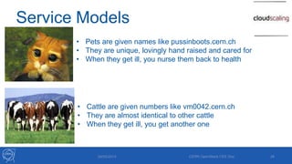 Service Models
29/05/2013 CERN OpenStack CEE Day 26
• Pets are given names like pussinboots.cern.ch
• They are unique, lovingly hand raised and cared for
• When they get ill, you nurse them back to health
• Cattle are given numbers like vm0042.cern.ch
• They are almost identical to other cattle
• When they get ill, you get another one
 