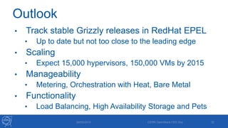 Outlook
• Track stable Grizzly releases in RedHat EPEL
• Up to date but not too close to the leading edge
• Scaling
• Expect 15,000 hypervisors, 150,000 VMs by 2015
• Manageability
• Metering, Orchestration with Heat, Bare Metal
• Functionality
• Load Balancing, High Availability Storage and Pets
29/05/2013 CERN OpenStack CEE Day 32
 