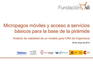 29 de mayo de 2013
Micropagos móviles y acceso a servicios
básicos para la base de la pirámide
Análisis de viabilidad de un modelo para CRA de Cajamarca
 