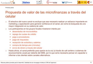 Alianzas público-privadas para el desarrollo. Viabilidad de los micropagos móviles en CRA de Cajamarca 13
Propuesta de valor de las microfinanzas a través del
celular
Primeros pasos
o  El atractivo del nuevo canal no excluye que sea necesario realizar un esfuerzo importante en
marketing y capacitación para generar confianza en el canal, así como la búsqueda de una
mayor integración en su cadena de valor.
o  Los participantes en los grupos focales mostraron interés por:
§  desembolso de microcréditos
§  repago de cuotas de crédito
§  pago a proveedores
§  pago de impuestos
§  recepción de subsidios y salarios
§  compra de tiempo-aire (minutos)
§  envío de dinero a través del celular
o  Hasta ahora, el canal preferido para operar es la voz (a través de call centers o sistemas de
reconocimiento vocal) por delante del SMS, por lo que sería necesario pensar en capacitar e
informar a los clientes sobre canales alternativos.
 