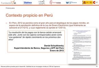 Alianzas público-privadas para el desarrollo. Viabilidad de los micropagos móviles en CRA de Cajamarca 14
Contexto propicio en Perú
Primeros pasos
o  En Perú, 2012 se percibía como el gran año para el despliegue de los pagos móviles, en
espera de la aprobación definitiva de la Ley de Dinero Electrónico (que finalmente se
sancionó el 21/12/12, y cuyo reglamento se aprobó el 13/5/13).
“La revolución de los pagos con la banca celular arrancará
este año. Junto con los cajeros corresponsales serán como
“una epidemia” de rápido crecimiento en los próximos dos
años”
Daniel Schydlowsky
Superintendente de Banca, Seguros y AFP del Perú
Enero de 2012
 