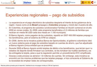Alianzas público-privadas para el desarrollo. Viabilidad de los micropagos móviles en CRA de Cajamarca 16
Experiencias regionales – pago de subsidios
Primeros pasos
o  La experiencia en el pago electrónico de subsidios despierta el interés de los gobiernos de la
región. Casos como el de Brasil (prepago) o Colombia (prepago y móvil) dan muestra de ello.
o  En Colombia, el programa de subsidios condicionados Familias en Acción comenzó en el año
2000 en zonas rurales. En 2009, este programa beneficiaba a 2,2 millones de familias que
recibían en media 90 USD cada dos meses en 1.100 municipios.
o  El Banco Agrario, como pagador de los subsidios, repartió en 2007 450.000 tarjetas prepago a
los beneficiarios, pero el sistema de ATM se colapsó.
o  En 2008, dentro de la iniciativa pública Banca de Oportunidades, el gobierno colombiano ideó
un nuevo sistema para el pago de subsidios basado en cuentas de ahorro, que fue adjudicado
al Banco Agrario (única entidad que se presentó).
o  Durante 2009 el Banco Agrario emitió tarjetas de débito a los beneficiarios, que tenían que ir a
estadios de deporte donde firmaban sus contratos, se les tomaban las huellas dactilares y se
les entregaba la tarjeta, pese a que la regulación permite un procedimiento KYC simplificado.
o  Gracias a este proceso se abrieron 1,8 millones de cuentas. Sin embargo, esta iniciativa se
encontró con los mismos problemas que las tarjetas prepago, e hizo consciente al Gobierno de
la necesidad de emplear redes de corresponsales.
 