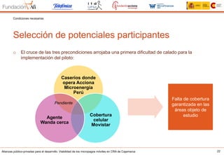 Alianzas público-privadas para el desarrollo. Viabilidad de los micropagos móviles en CRA de Cajamarca 22
Selección de potenciales participantes
Condiciones necesarias
o  El cruce de las tres precondiciones arrojaba una primera dificultad de calado para la
implementación del piloto:
Caseríos donde
opera Acciona
Microenergía
Perú
Cobertura
celular
Movistar
Agente
Wanda cerca
Pendiente
Falta de cobertura
garantizada en las
áreas objeto de
estudio
 