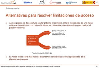 Alianzas público-privadas para el desarrollo. Viabilidad de los micropagos móviles en CRA de Cajamarca 24
Alternativas para resolver limitaciones de acceso
Condiciones necesarias
o  Aún en presencia de cobertura celular próxima al domicilio, ante la inexistencia de una masa
crítica de beneficiarios con celular Movistar, se planteaban dos alternativas para realizar el
pago de la cuota:
o  La masa crítica sería más fácil de alcanzar en condiciones de interoperabilidad de la
plataforma de pagos.
Fuente: Fundación Afi (2012)
 
