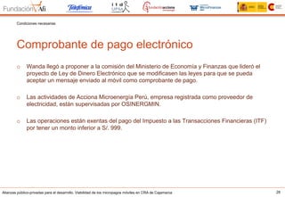 Alianzas público-privadas para el desarrollo. Viabilidad de los micropagos móviles en CRA de Cajamarca 28
Comprobante de pago electrónico
Condiciones necesarias
o  Wanda llegó a proponer a la comisión del Ministerio de Economía y Finanzas que lideró el
proyecto de Ley de Dinero Electrónico que se modificasen las leyes para que se pueda
aceptar un mensaje enviado al móvil como comprobante de pago.
o  Las actividades de Acciona Microenergía Perú, empresa registrada como proveedor de
electricidad, están supervisadas por OSINERGMIN.
o  Las operaciones están exentas del pago del Impuesto a las Transacciones Financieras (ITF)
por tener un monto inferior a S/. 999.
 