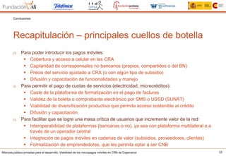 Alianzas público-privadas para el desarrollo. Viabilidad de los micropagos móviles en CRA de Cajamarca 33
Recapitulación – principales cuellos de botella
Conclusiones
o  Para poder introducir los pagos móviles:
§  Cobertura y acceso a celular en las CRA
§  Capilaridad de corresponsales no bancarios (propios, compartidos o del BN)
§  Precio del servicio ajustado a CRA (o con algún tipo de subsidio)
§  Difusión y capacitación de funcionalidades y manejo
o  Para permitir el pago de cuotas de servicios (electricidad, microcréditos):
§  Coste de la plataforma de formalización en el pago de facturas
§  Validez de la boleta o comprobante electrónico por SMS o USSD (SUNAT)
§  Viabilidad de diversificación productiva que permita acceso sostenible al crédito
§  Difusión y capacitación
o  Para facilitar que se logre una masa crítica de usuarios que incremente valor de la red:
§  Interoperabilidad de plataformas (bancarias o no), ya sea con plataforma multilateral o a
través de un operador central
§  Integración de pagos móviles en cadenas de valor (subsidios, proveedores, clientes)
§  Formalización de emprendedores, que les permita optar a ser CNB
 