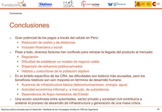 Alianzas público-privadas para el desarrollo. Viabilidad de los micropagos móviles en CRA de Cajamarca 34
Conclusiones
Conclusiones
o  Gran potencial de los pagos a través del celular en Perú:
§  Reducción de costos y de distancias
§  Inclusión financiera y social
o  Pese a todo, diversos factores han confluido para retrasar la llegada del producto al mercado:
§  Regulación
§  Dificultad de establecer un modelo de negocio viable
§  Dispersión de esfuerzos público-privados
§  Hábitos y costumbres de la población objetivo
o  En el ámbito específico de las CRA, las dificultades son todavía más acusadas, pero los
beneficios relativos son aún mayores en términos de desarrollo humano
§  Ausencia de infraestructura básica (telecomunicaciones, energía, agua)
§  Actividad económica informal y, a menudo, de subsistencia
§  Dependencia de flujos monetarios del Estado
o  Una acción coordinada entre autoridades, sector privado y sociedad civil contribuiría a
acelerar el proceso de desarrollo de infraestructura y generación de una masa crítica.
 