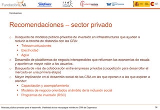 Alianzas público-privadas para el desarrollo. Viabilidad de los micropagos móviles en CRA de Cajamarca 36
Recomendaciones – sector privado
Conclusiones
o  Búsqueda de modelos público-privados de inversión en infraestructuras que ayuden a
reducir la brecha de distancia con las CRA:
§  Telecomunicaciones
§  Electricidad
§  Agua
o  Desarrollo de plataformas de negocio interoperables que refuercen las economías de escala
y aporten un mayor valor a los usuarios.
o  Búsqueda de vías de colaboración entre empresas privadas (coopetición para desarrollar el
mercado en una primera etapa)
o  Mayor implicación en el desarrollo social de las CRA en las que operan o a las que aspiran a
atender:
§  Capacitación y acompañamiento
§  Modelos de negocio orientados al ámbito de la inclusión social
§  Programas de inversión (RSC)
 