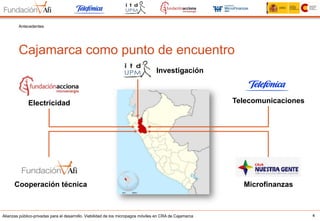 Alianzas público-privadas para el desarrollo. Viabilidad de los micropagos móviles en CRA de Cajamarca 4
Cajamarca como punto de encuentro
Antecedentes
Electricidad
MicrofinanzasCooperación técnica
Telecomunicaciones
Investigación
 