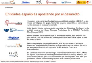 Alianzas público-privadas para el desarrollo. Viabilidad de los micropagos móviles en CRA de Cajamarca
Fundación empresarial que focaliza la responsabilidad social de ACCIONA en las
líneas estratégicas del grupo, facilitando servicios sostenibles a comunidades
rurales aisladas de países en desarrollo.
Desarrolla proyectos de asistencia técnica en el ámbito de la educación y la
innovación para la inclusión financiera en América Latina como entidad ejecutora
de la responsabilidad social corporativa de Afi, Analistas Financieros
Internacionales.
Caja Nuestra Gente, recientemente fusionada con Financiera Confianza, es la
entidad peruana del Grupo Finanzas Productivas de la FMBBVA Fundación
MicroFinanzas BBVA.
Primer operador celular de Perú con 18 millones de clientes, está lanzando una
joint venture junto con Mastercard para la provisión de servicios de pagos móviles
en América Latina.
En Centro de Innovación en Tecnología para el Desarrollo Humano de la UPM es
un espacio facilitador que combina pensamiento científico, crítico y reflexivo, con
conocimiento práctico, para buscar soluciones que den respuesta a los retos que
plantean la falta de sostenibilidad y equidad en el contexto global actual.
5
Entidades españolas apostando por el desarrollo
Antecedentes
 
