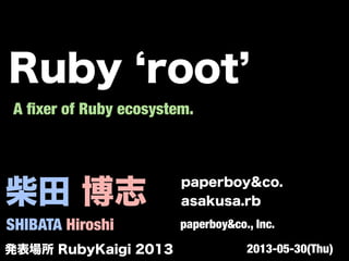 柴田 博志
SHIBATA Hiroshi
paperboy&co.
asakusa.rb
paperboy&co., Inc.
A ﬁxer of Ruby ecosystem.
発表場所 RubyKaigi 2013 2013-05-30(Thu)
Ruby root
 