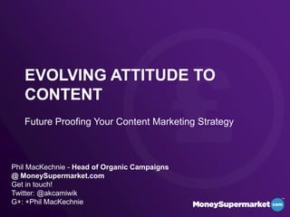 EVOLVING ATTITUDE TO
CONTENT
Future Proofing Your Content Marketing Strategy
Phil MacKechnie - Head of Organic Campaigns
@ MoneySupermarket.com
Get in touch!
Twitter: @akcamiwik
G+: +Phil MacKechnie
 