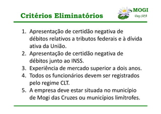 Critérios Eliminatórios
1. Apresentação de certidão negativa de
débitos relativos a tributos federais e à dívida
ativa da União.
2. Apresentação de certidão negativa de
débitos junto ao INSS.
3. Experiência de mercado superior a dois anos.
4. Todos os funcionários devem ser registrados
pelo regime CLT.
5. A empresa deve estar situada no município
de Mogi das Cruzes ou municípios limítrofes.
 