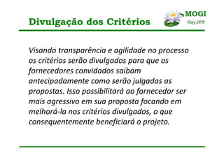 Divulgação dos Critérios
Visando transparência e agilidade no processo
os critérios serão divulgados para que os
fornecedores convidados saibam
antecipadamente como serão julgadas as
propostas. Isso possibilitará ao fornecedor ser
mais agressivo em sua proposta focando em
melhorá-la nos critérios divulgados, o que
consequentemente beneficiará o projeto.
 