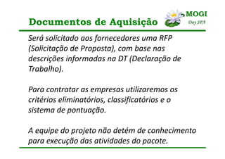Documentos de Aquisição
Será solicitado aos fornecedores uma RFP
(Solicitação de Proposta), com base nas
descrições informadas na DT (Declaração de
Trabalho).
Para contratar as empresas utilizaremos os
critérios eliminatórios, classificatórios e o
sistema de pontuação.
A equipe do projeto não detém de conhecimento
para execução das atividades do pacote.
 