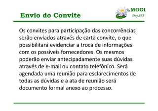 Envio do Convite
Os convites para participação das concorrências
serão enviados através de carta convite, o que
possibilitará evidenciar a troca de informações
com os possíveis fornecedores. Os mesmos
poderão enviar antecipadamente suas dúvidas
através de e-mail ou contato telefônico. Será
agendada uma reunião para esclarecimentos de
todas as dúvidas e a ata de reunião será
documento formal anexo ao processo.
 