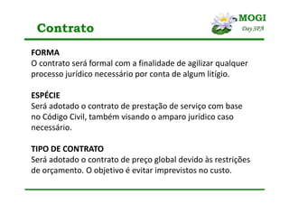 Contrato
FORMA
O contrato será formal com a finalidade de agilizar qualquer
processo jurídico necessário por conta de algum litígio.
ESPÉCIE
Será adotado o contrato de prestação de serviço com base
no Código Civil, também visando o amparo jurídico caso
necessário.
TIPO DE CONTRATO
Será adotado o contrato de preço global devido às restrições
de orçamento. O objetivo é evitar imprevistos no custo.
 