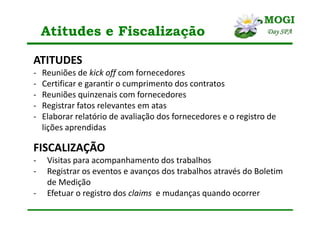 Atitudes e Fiscalização
ATITUDES
- Reuniões de kick off com fornecedores
- Certificar e garantir o cumprimento dos contratos
- Reuniões quinzenais com fornecedores
- Registrar fatos relevantes em atas
- Elaborar relatório de avaliação dos fornecedores e o registro de
lições aprendidas
FISCALIZAÇÃO
- Visitas para acompanhamento dos trabalhos
- Registrar os eventos e avanços dos trabalhos através do Boletim
de Medição
- Efetuar o registro dos claims e mudanças quando ocorrer
 