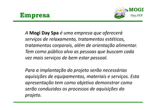 Empresa
A Mogi Day Spa é uma empresa que oferecerá
serviços de relaxamento, tratamentos estéticos,
tratamentos corporais, além de orientação alimentar.
Tem como público alvo as pessoas que buscam cada
vez mais serviços de bem estar pessoal.
Para a implantação do projeto serão necessárias
aquisições de equipamentos, materiais e serviços. Esta
apresentação tem como objetivo demonstrar como
serão conduzidos os processos de aquisições do
projeto.
 