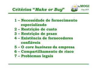 Critérios “Make or Buy”
1 – Necessidade de fornecimento
especializado
2 – Restrição de custo
3 – Restrição de prazo
4 – Existência de fornecedores
confiáveis
5 – O core business da empresa
6 – Compartilhamento de risco
7 – Problemas legais
 