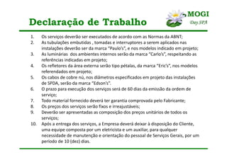 Declaração de Trabalho
1. Os serviços deverão ser executados de acordo com as Normas da ABNT;
2. As tubulações embutidas , tomadas e interruptores a serem aplicados nas
instalações deverão ser da marca “Paulo’s”, e nos modelos indicado em projeto;
3. As luminárias dos ambientes internos serão da marca “Carlo’s”, respeitando as
referências indicadas em projeto;
4. Os refletores da área externa serão tipo pétalas, da marca “Eric’s”, nos modelos
referendados em projeto;
5. Os cabos de cobre nú, nos diâmetros especificados em projeto das instalações
de SPDA, serão da marca “Edson’s”.
6. O prazo para execução dos serviços será de 60 dias da emissão da ordem de
serviço;
7. Todo material fornecido deverá ter garantia comprovada pelo Fabricante;
8. Os preços dos serviços serão fixos e irreajustáveis;
9. Deverão ser apresentadas as composição dos preços unitários de todos os
serviços;
10. Após a entrega dos serviços, a Empresa deverá deixar à disposição do Cliente,
uma equipe composta por um eletricista e um auxiliar, para qualquer
necessidade de manutenção e orientação do pessoal de Serviços Gerais, por um
período de 10 (dez) dias.
 