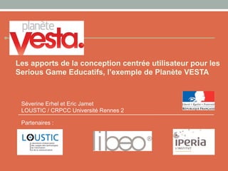 Les apports de la conception centrée utilisateur pour les
Serious Game Educatifs, l’exemple de Planète VESTA
Partenaires :
Séverine Erhel et Eric Jamet
LOUSTIC / CRPCC Université Rennes 2
 